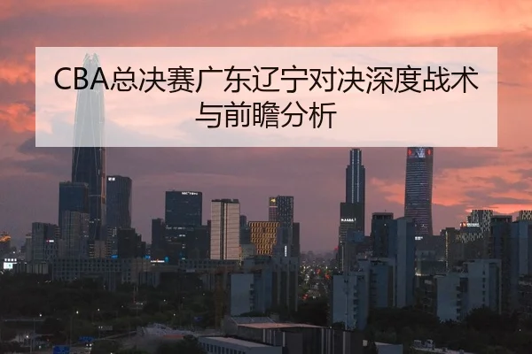 CBA总决赛广东辽宁对决深度战术与前瞻分析